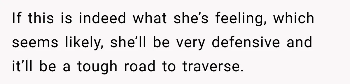 If this is indeed what she’s feeling, which seems likely, she’ll be very defensive and it’ll be a tough road to traverse.