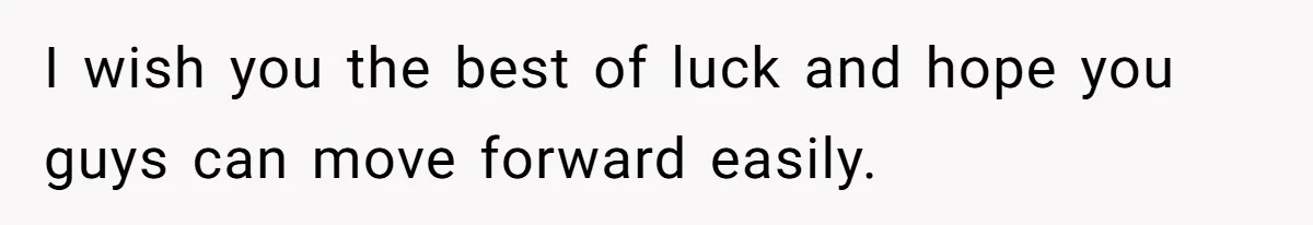 I wish you the best of luck and hope you guys can move forward easily.