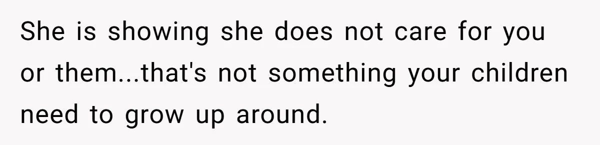 She is showing she does not care for you or them...that's not something your children need to grow up around.