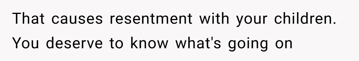 That causes resentment with your children. You deserve to know what's going on
