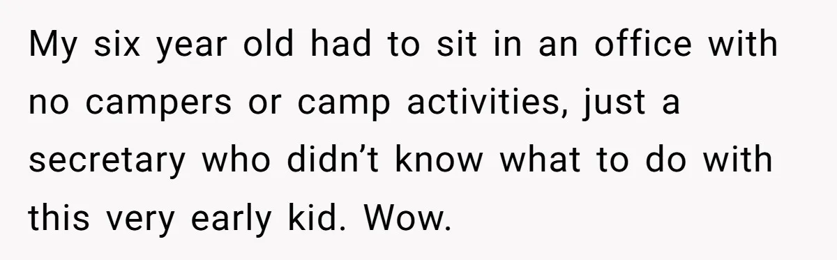 My six year old had to sit in an office with no campers or camp activities, just a secretary who didn’t know what to do with this very early kid....