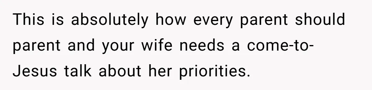 This is absolutely how every parent should parent and your wife needs a come-to-Jesus talk about her priorities.