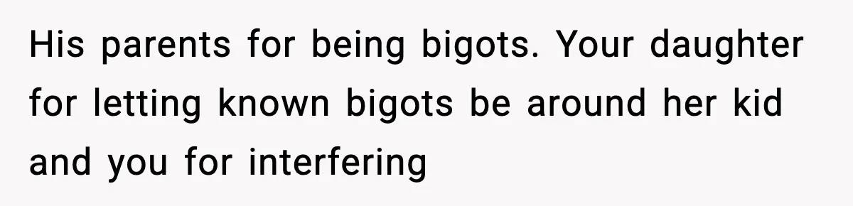 His parents for being bigots. Your daughter for letting known bigots be around her kid and you for interfering