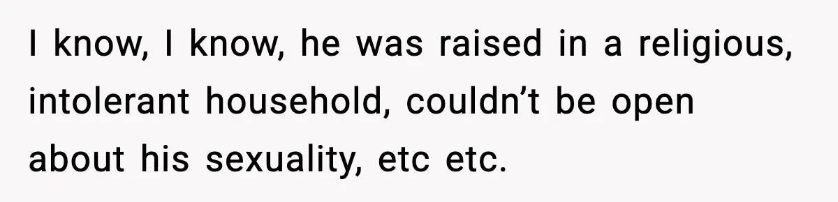 I know, I know, he was raised in a religious, intolerant household, couldn’t be open about his sexuality, etc etc.