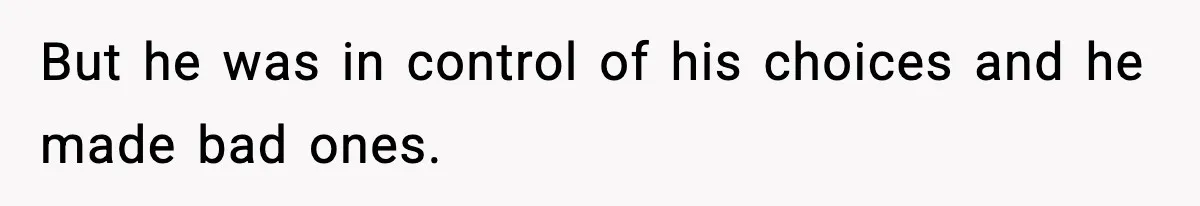 But he was in control of his choices and he made bad ones.