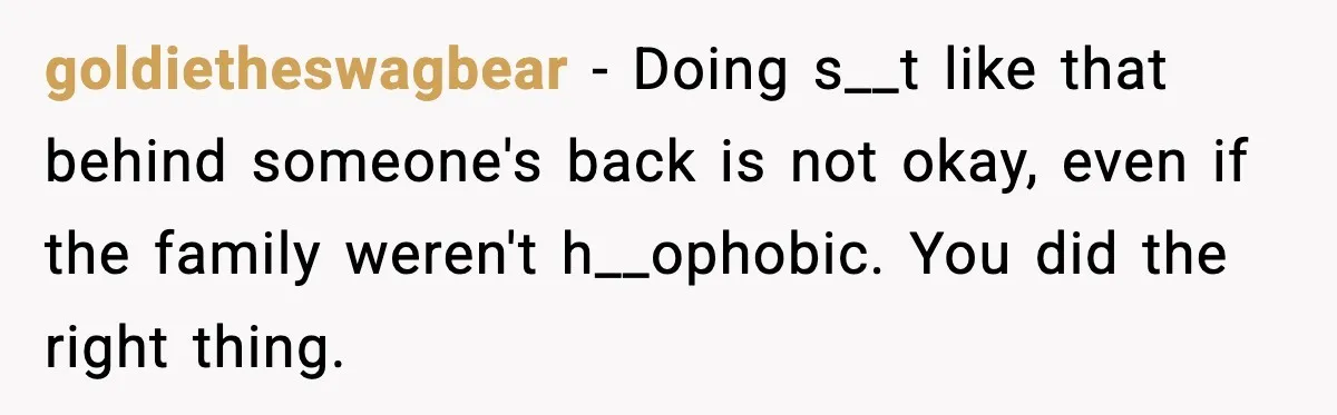 goldietheswagbear − Doing s__t like that behind someone's back is not okay, even if the family weren't h__ophobic. You did the right thing.