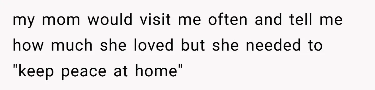 my mom would visit me often and tell me how much she loved but she needed to "keep peace at home"