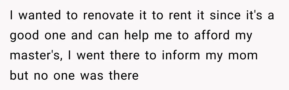 I wanted to renovate it to rent it since it's a good one and can help me to afford my master's, I went there to inform my mom but no...