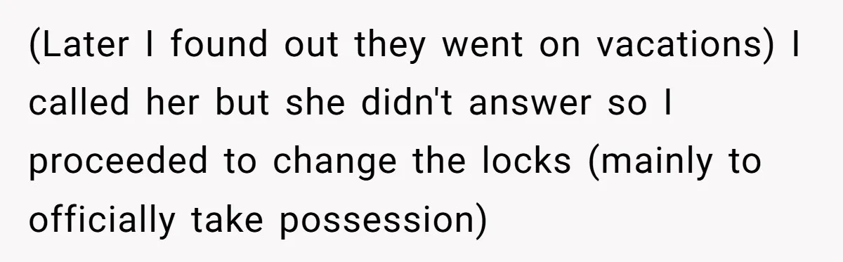 (Later I found out they went on vacations) I called her but she didn't answer so I proceeded to change the locks (mainly to officially take possession)