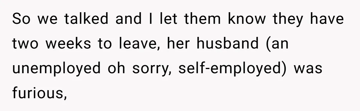 So we talked and I let them know they have two weeks to leave, her husband (an unemployed oh sorry, self-employed) was furious,
