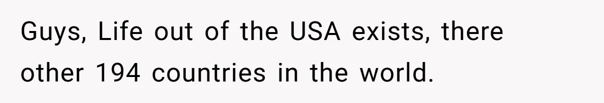 Guys, Life out of the USA exists, there other 194 countries in the world.