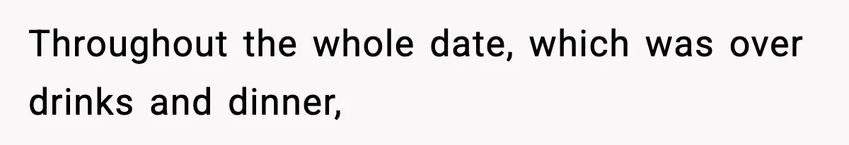 Throughout the whole date, which was over drinks and dinner,