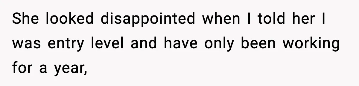 She looked disappointed when I told her I was entry level and have only been working for a year,
