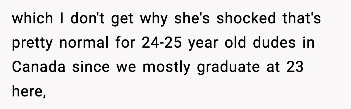 which I don't get why she's shocked that's pretty normal for 24-25 year old dudes in Canada since we mostly graduate at 23 here,