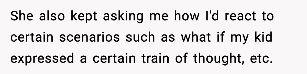 She also kept asking me how I'd react to certain scenarios such as what if my kid expressed a certain train of thought, etc.