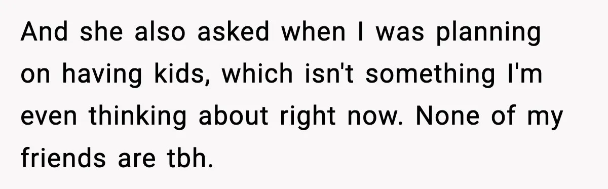 And she also asked when I was planning on having kids, which isn't something I'm even thinking about right now. None of my friends are tbh.