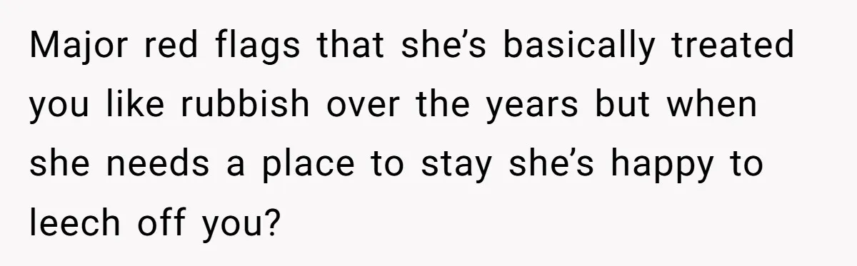 Major red flags that she’s basically treated you like rubbish over the years but when she needs a place to stay she’s happy to leech off you?