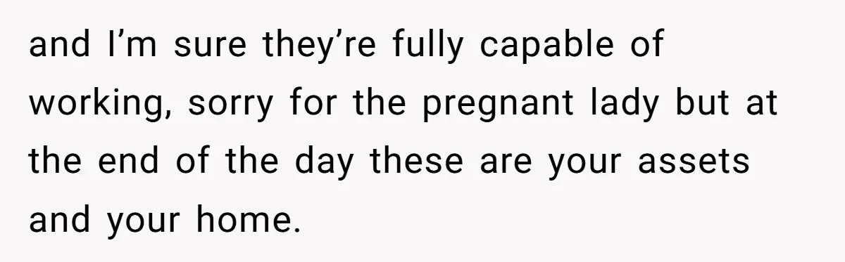 and I’m sure they’re fully capable of working, sorry for the pregnant lady but at the end of the day these are your assets and your home.