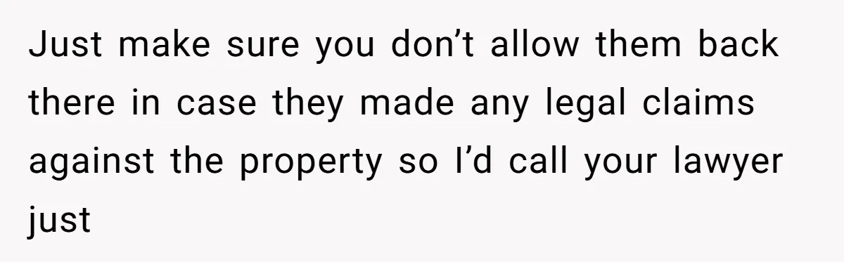 Just make sure you don’t allow them back there in case they made any legal claims against the property so I’d call your lawyer just
