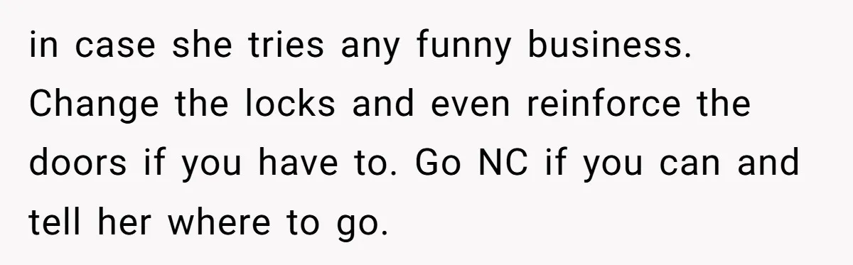in case she tries any funny business. Change the locks and even reinforce the doors if you have to. Go NC if you can and tell her where to go.