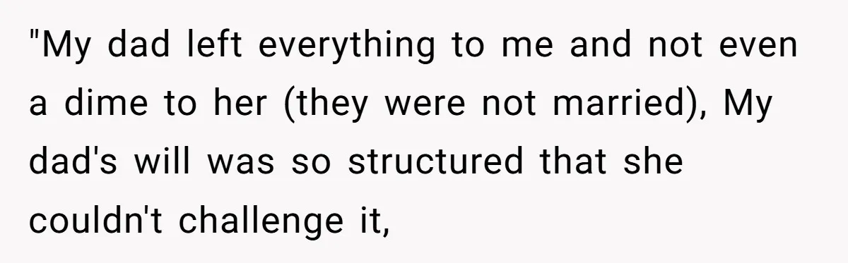 "My dad left everything to me and not even a dime to her (they were not married), My dad's will was so structured that she couldn't challenge it,