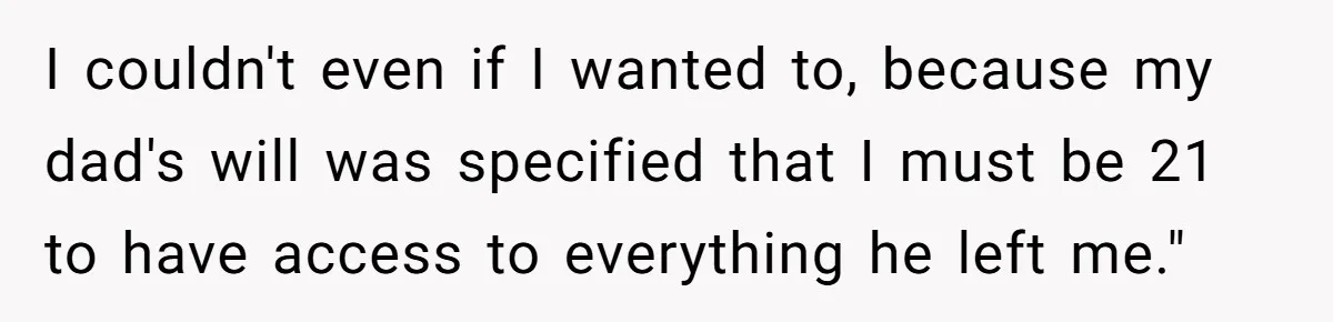 I couldn't even if I wanted to, because my dad's will was specified that I must be 21 to have access to everything he left me."