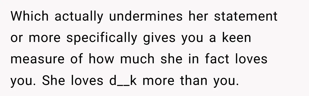 Which actually undermines her statement or more specifically gives you a keen measure of how much she in fact loves you. She loves d__k more than you.