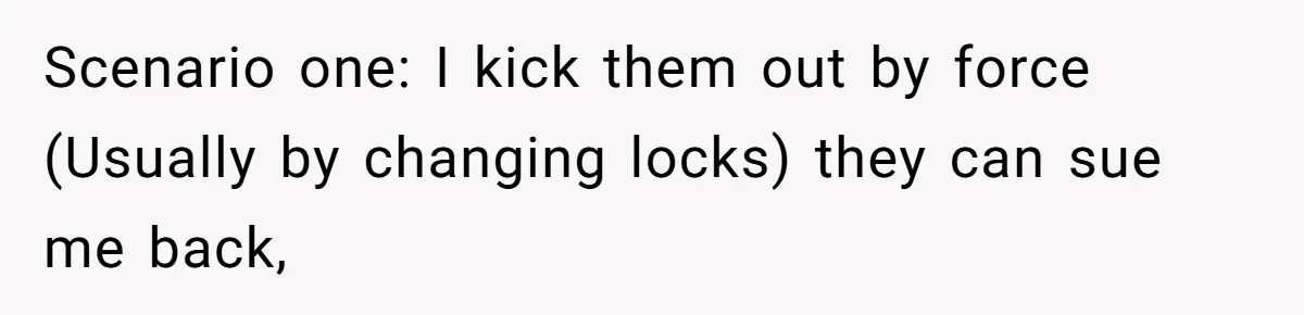 Scenario one: I kick them out by force (Usually by changing locks) they can sue me back,