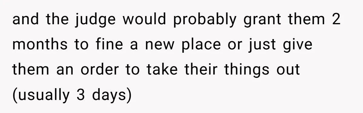 and the judge would probably grant them 2 months to fine a new place or just give them an order to take their things out (usually 3 days)