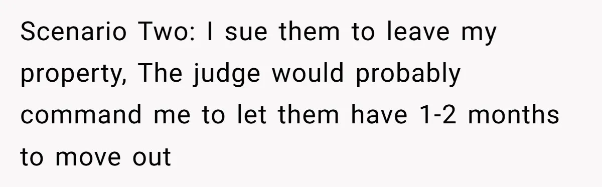 Scenario Two: I sue them to leave my property, The judge would probably command me to let them have 1-2 months to move out