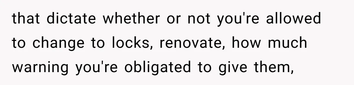 that dictate whether or not you're allowed to change to locks, renovate, how much warning you're obligated to give them,