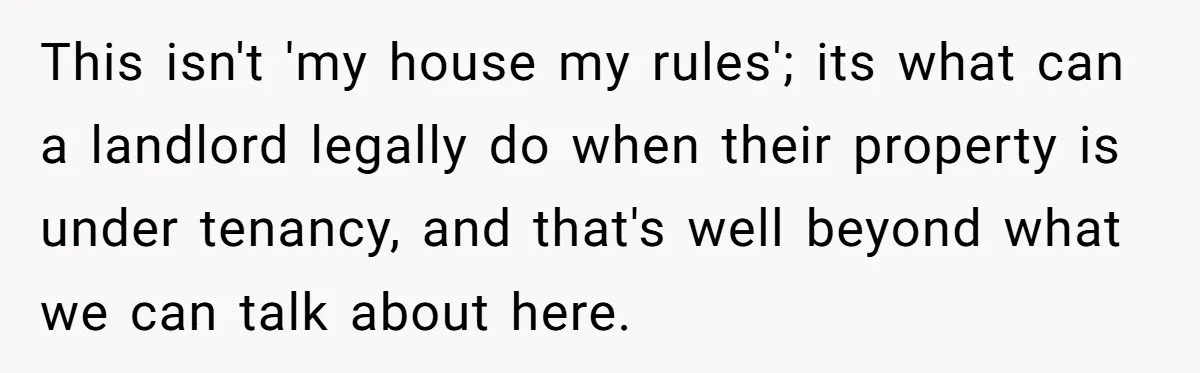 This isn't 'my house my rules'; its what can a landlord legally do when their property is under tenancy, and that's well beyond what we can talk about here.