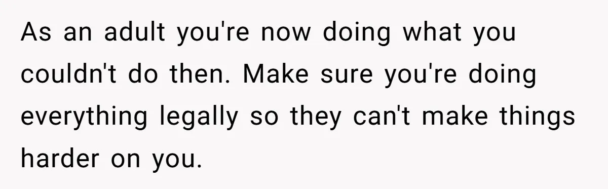 As an adult you're now doing what you couldn't do then. Make sure you're doing everything legally so they can't make things harder on you.