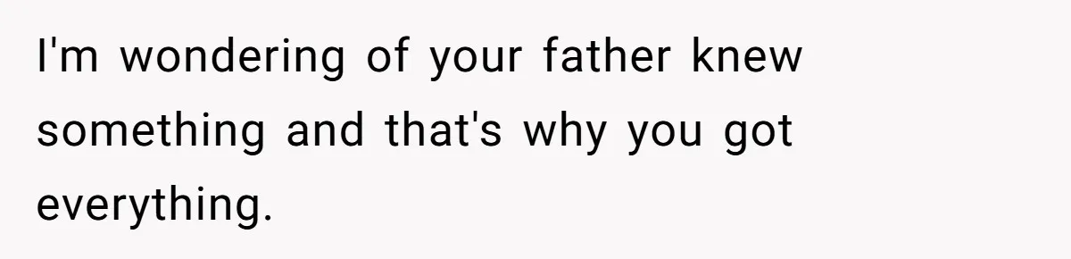 I'm wondering of your father knew something and that's why you got everything.