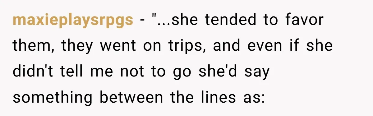 maxieplaysrpgs − "...she tended to favor them, they went on trips, and even if she didn't tell me not to go she'd say something between the lines as: