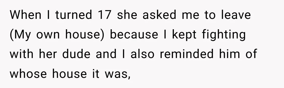 When I turned 17 she asked me to leave (My own house) because I kept fighting with her dude and I also reminded him of whose house it was,