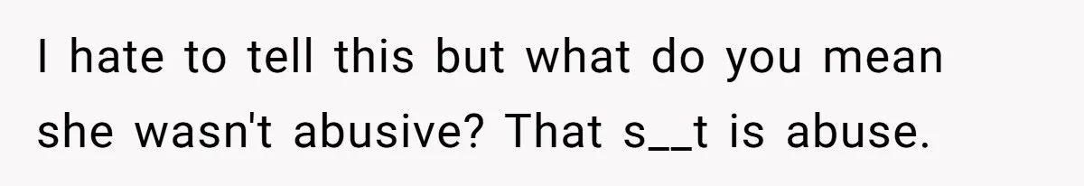 I hate to tell this but what do you mean she wasn't abusive? That s__t is abuse.