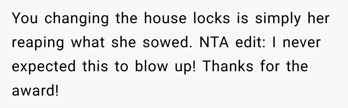 You changing the house locks is simply her reaping what she sowed. NTA edit: I never expected this to blow up! Thanks for the award!