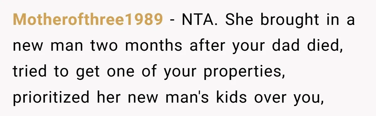 Motherofthree1989 − NTA. She brought in a new man two months after your dad died, tried to get one of your properties, prioritized her new man's kids over you,