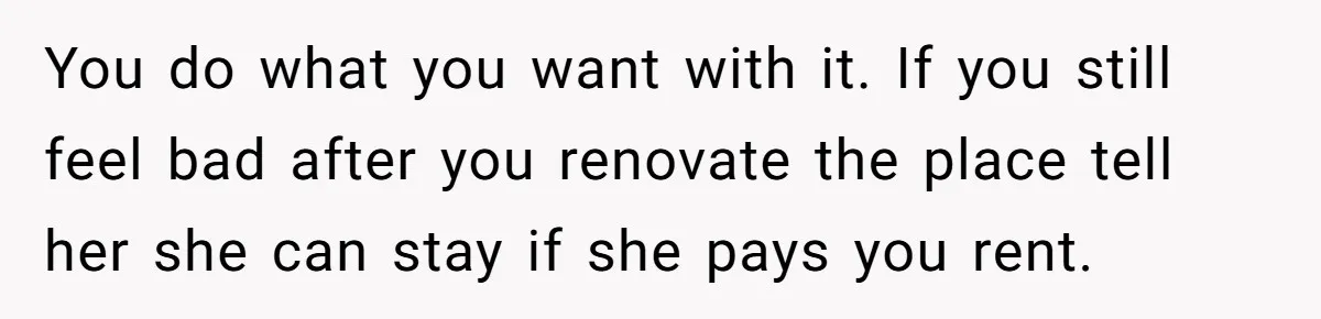 You do what you want with it. If you still feel bad after you renovate the place tell her she can stay if she pays you rent.