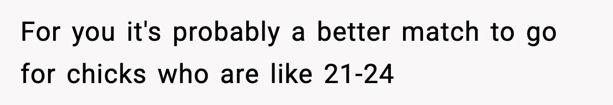 For you it's probably a better match to go for chicks who are like 21-24