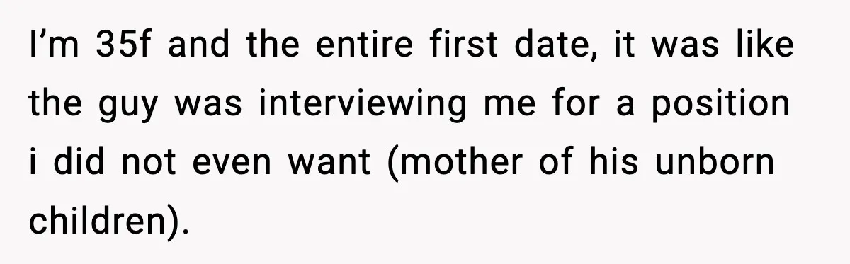 I’m 35f and the entire first date, it was like the guy was interviewing me for a position i did not even want (mother of his unborn children).
