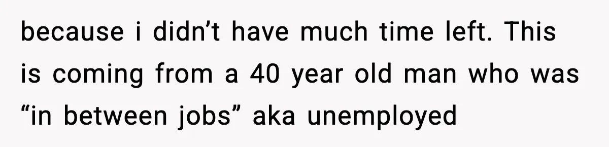 because i didn’t have much time left. This is coming from a 40 year old man who was “in between jobs” aka unemployed