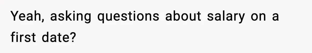 Yeah, asking questions about salary on a first date?