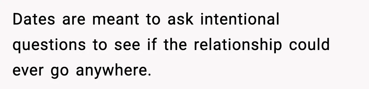 Dates are meant to ask intentional questions to see if the relationship could ever go anywhere.