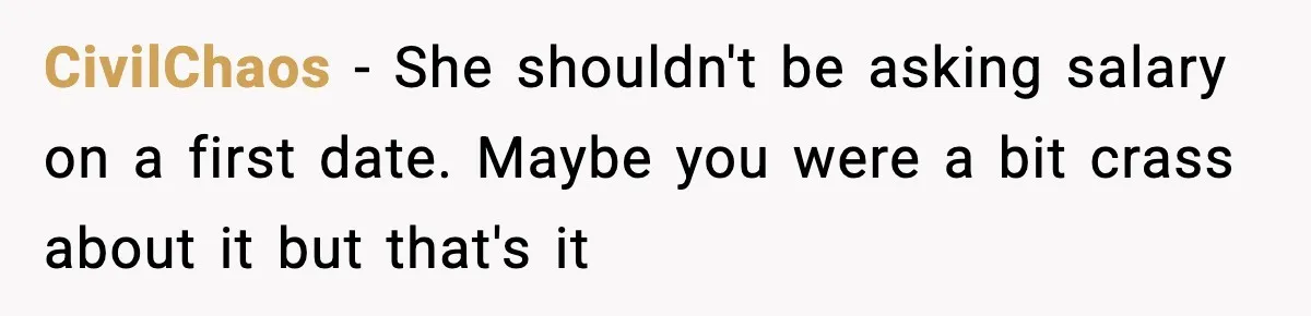 CivilChaos − She shouldn't be asking salary on a first date. Maybe you were a bit crass about it but that's it