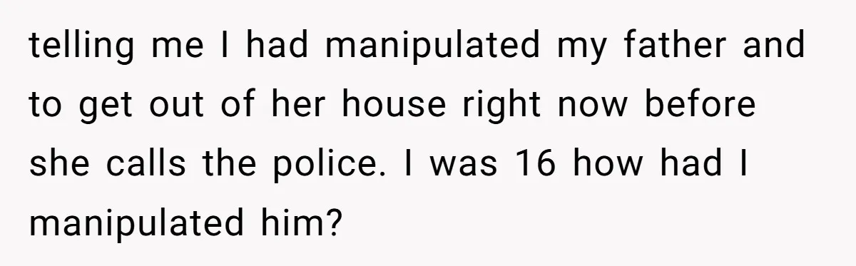 Grieving Son Uncovers A Financial Betrayal After His Late Father Leaves A Secret Will telling me I had manipulated my father and to get out of her house right now before she calls the police. I was 16 how had I manipulated him?