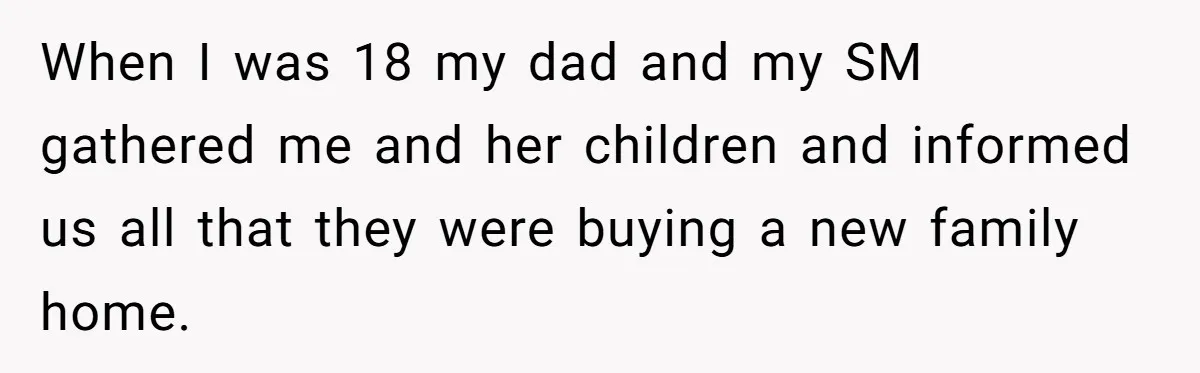Grieving Son Uncovers A Financial Betrayal After His Late Father Leaves A Secret Will When I was 18 my dad and my SM gathered me and her children and informed us all that they were buying a new family home.