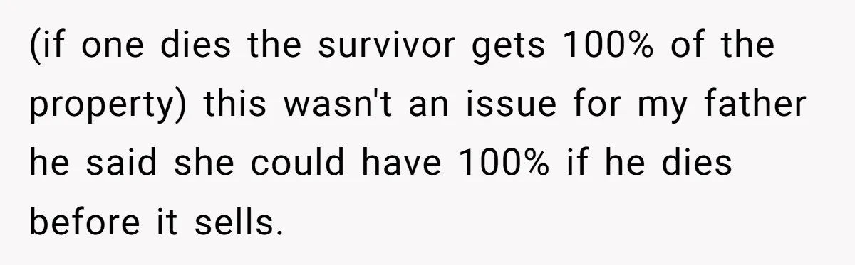 Grieving Son Uncovers A Financial Betrayal After His Late Father Leaves A Secret Will (if one dies the survivor gets 100% of the property) this wasn't an issue for my father he said she could have 100% if he dies before it sells.