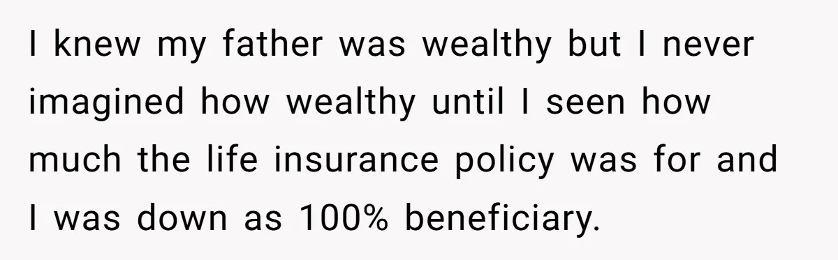 Grieving Son Uncovers A Financial Betrayal After His Late Father Leaves A Secret Will I knew my father was wealthy but I never imagined how wealthy until I seen how much the life insurance policy was for and I was down as 100% beneficiary.